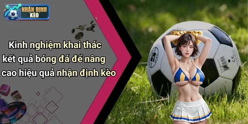 Kinh nghiệm khai thác kết quả bóng đá để nâng cao hiệu quả nhận định kèo